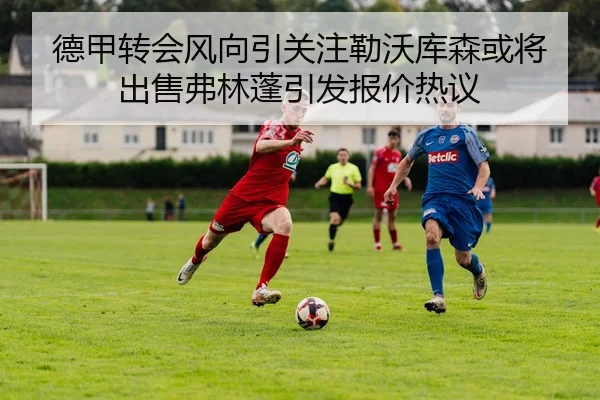 德甲转会风向引关注勒沃库森或将出售弗林蓬引发报价热议
