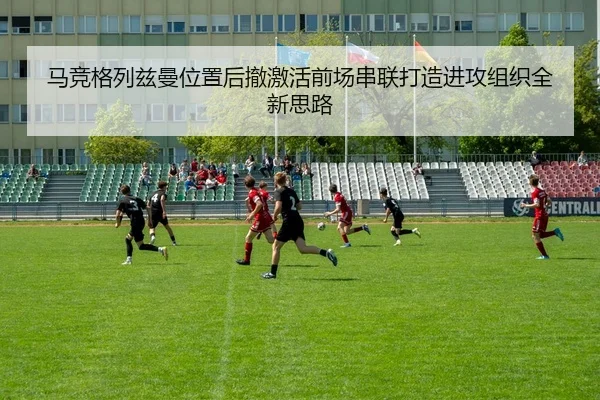 马竞格列兹曼位置后撤激活前场串联打造进攻组织全新思路