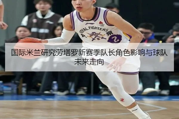 国际米兰研究劳塔罗新赛季队长角色影响与球队未来走向
