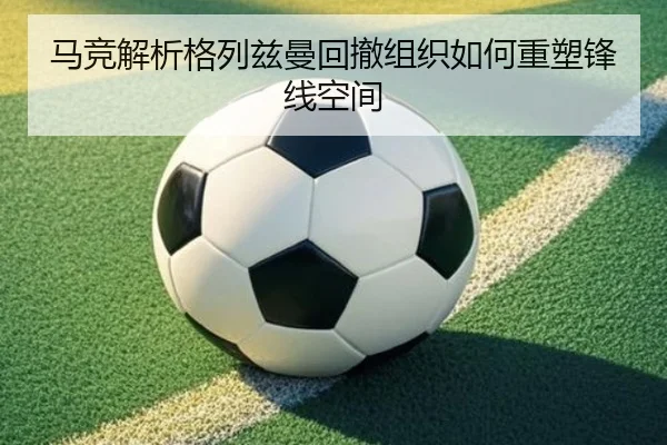 马竞解析格列兹曼回撤组织如何重塑锋线空间（kaiyun）
